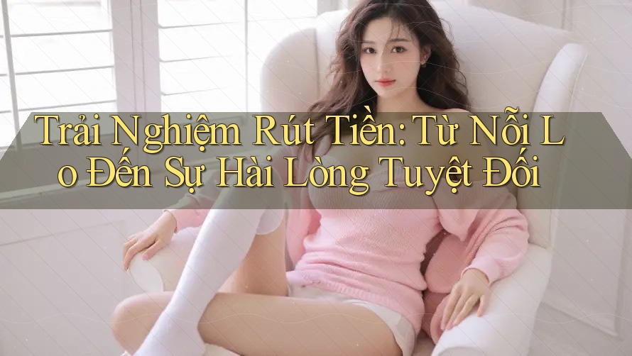 Trải Nghiệm Rút Tiền: Từ Nỗi Lo Đến Sự Hài Lòng Tuyệt Đối