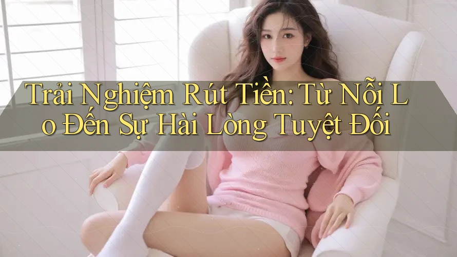 Trải Nghiệm Rút Tiền: Từ Nỗi Lo Đến Sự Hài Lòng Tuyệt Đối