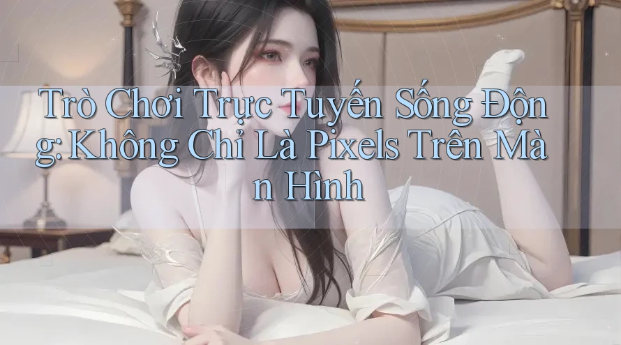Trò Chơi Trực Tuyến Sống Động: Không Chỉ Là Pixels Trên Màn Hình