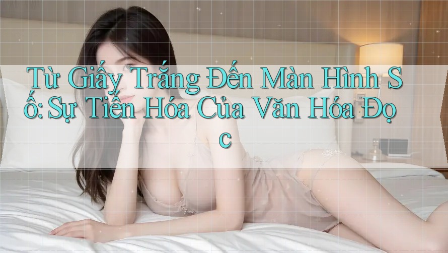Từ Giấy Trắng Đến Màn Hình Số: Sự Tiến Hóa Của Văn Hóa Đọc