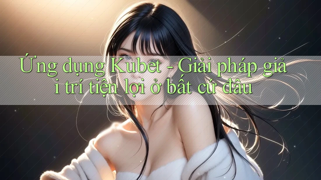 Ứng dụng Kubet - Giải pháp giải trí tiện lợi ở bất cứ đâu