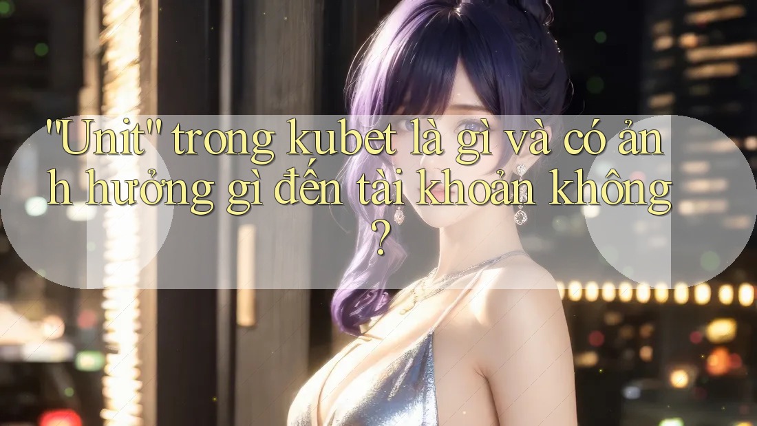 “Unit” trong kubet là gì và có ảnh hưởng gì đến tài khoản không?