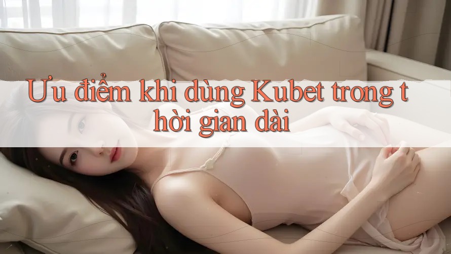 Ưu điểm khi dùng Kubet trong thời gian dài Ưu điểm khi dùng Kubet trong thời gian dài