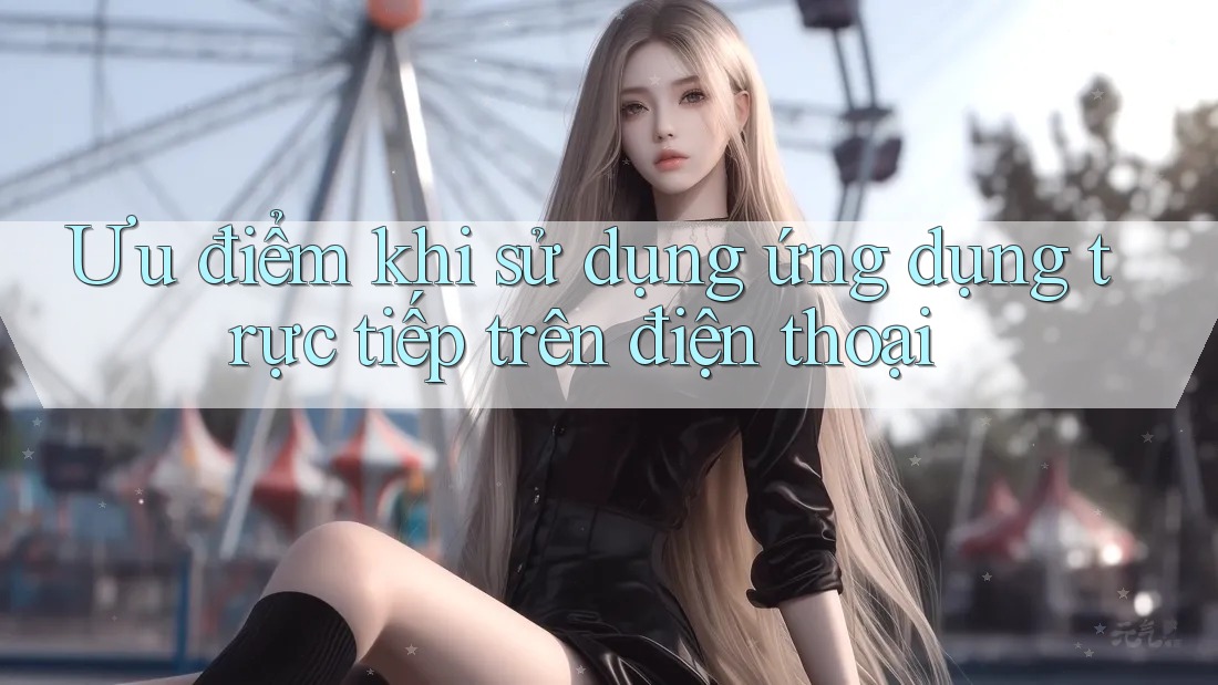 Ưu điểm khi sử dụng ứng dụng trực tiếp trên điện thoại