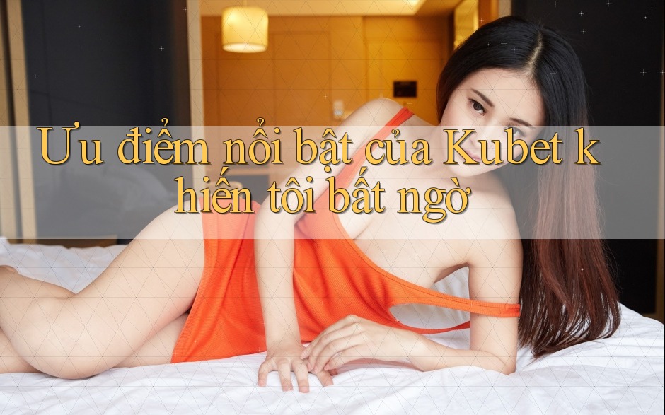 Ưu điểm nổi bật của Kubet khiến tôi bất ngờ