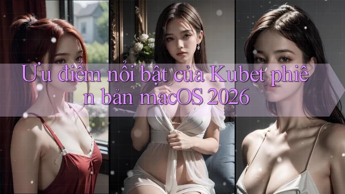 Ưu điểm nổi bật của Kubet phiên bản macOS 2026