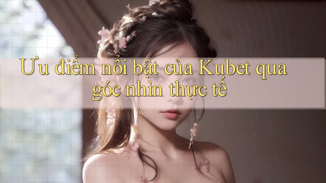 Ưu điểm nổi bật của Kubet qua góc nhìn thực tế