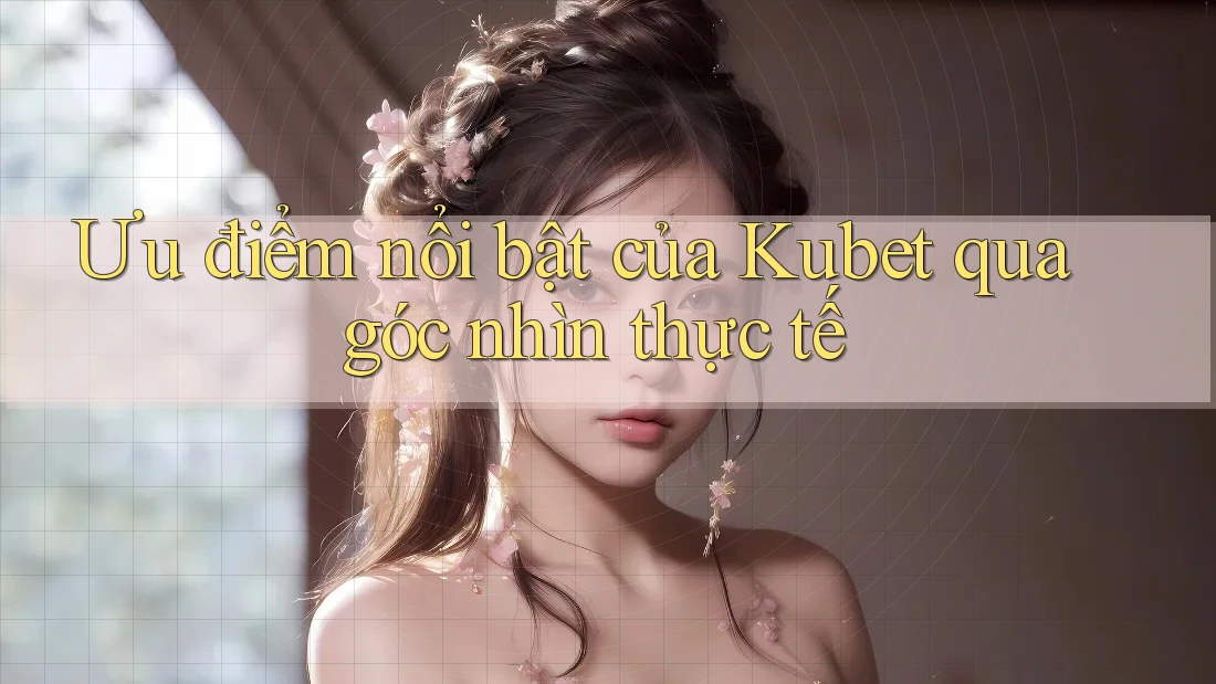 Ưu điểm nổi bật của Kubet qua góc nhìn thực tế