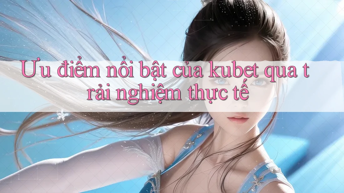 Ưu điểm nổi bật của kubet qua trải nghiệm thực tế