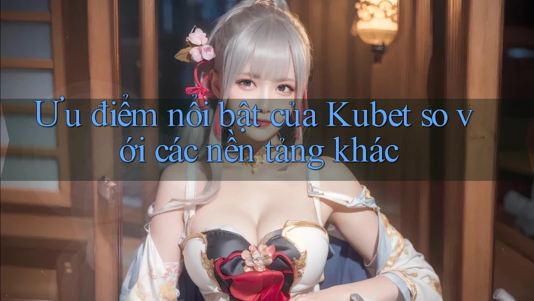 Ưu điểm nổi bật của Kubet so với các nền tảng khác