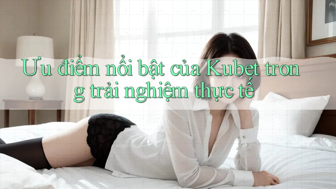 Ưu điểm nổi bật của Kubet trong trải nghiệm thực tế