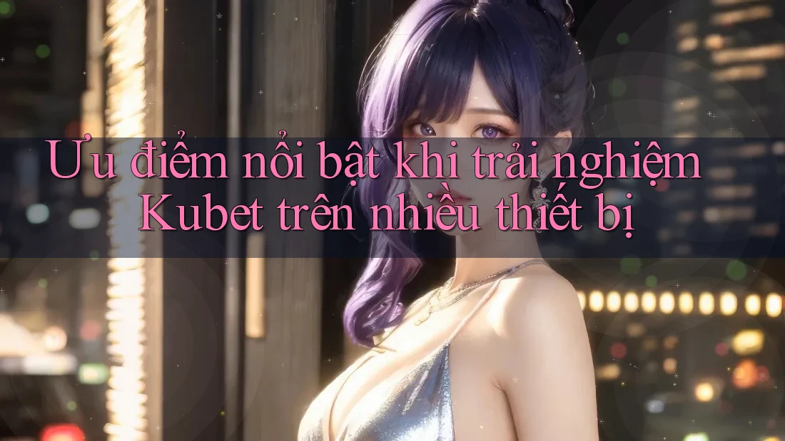 Ưu điểm nổi bật khi trải nghiệm Kubet trên nhiều thiết bị
