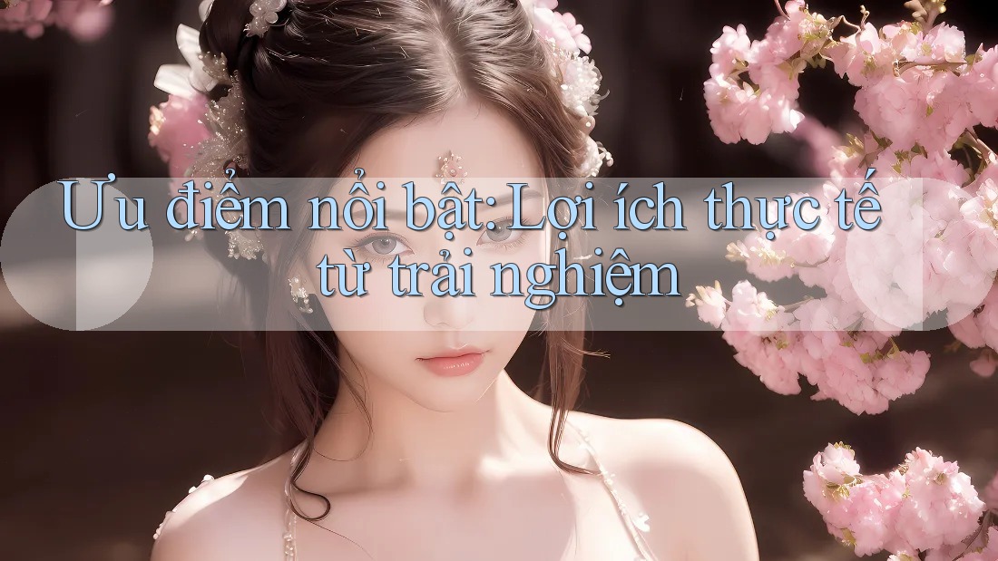 Ưu điểm nổi bật: Lợi ích thực tế từ trải nghiệm Ưu điểm nổi bật: Lợi ích thực tế từ trải nghiệm