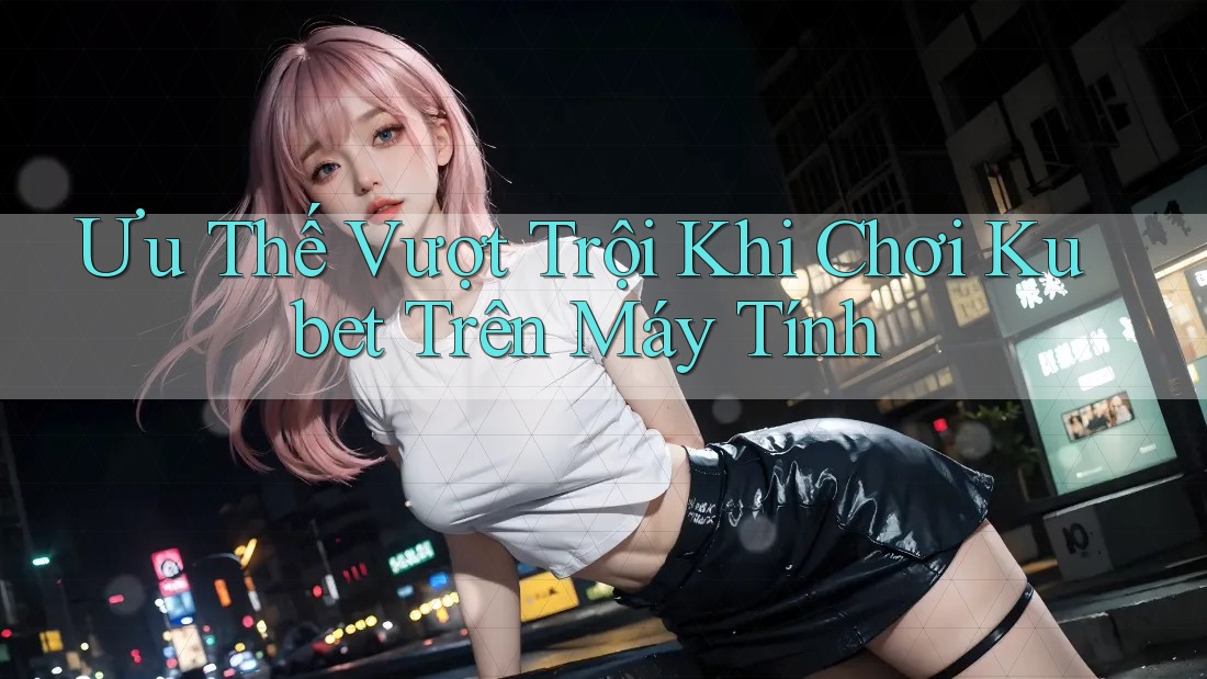 Ưu Thế Vượt Trội Khi Chơi Kubet Trên Máy Tính
