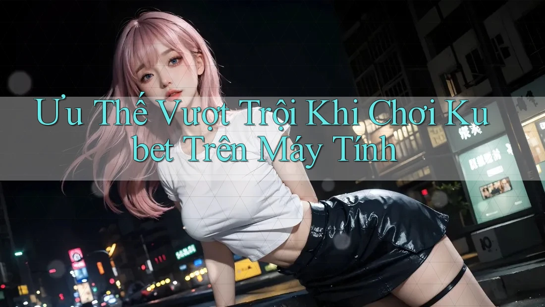 Ưu Thế Vượt Trội Khi Chơi Kubet Trên Máy Tính