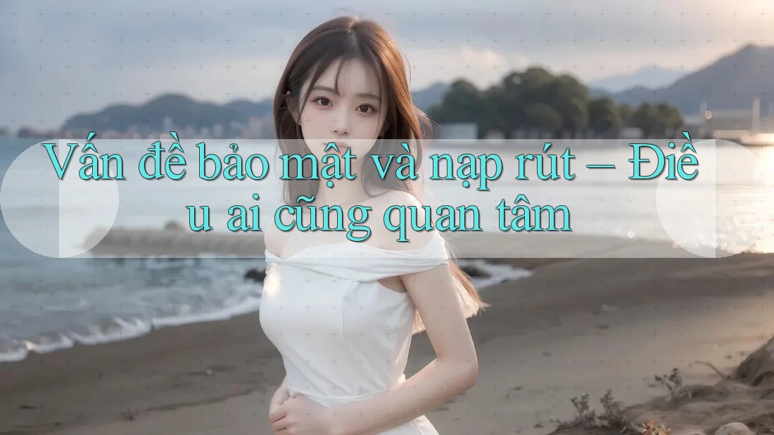 Vấn đề bảo mật và nạp rút – Điều ai cũng quan tâm
