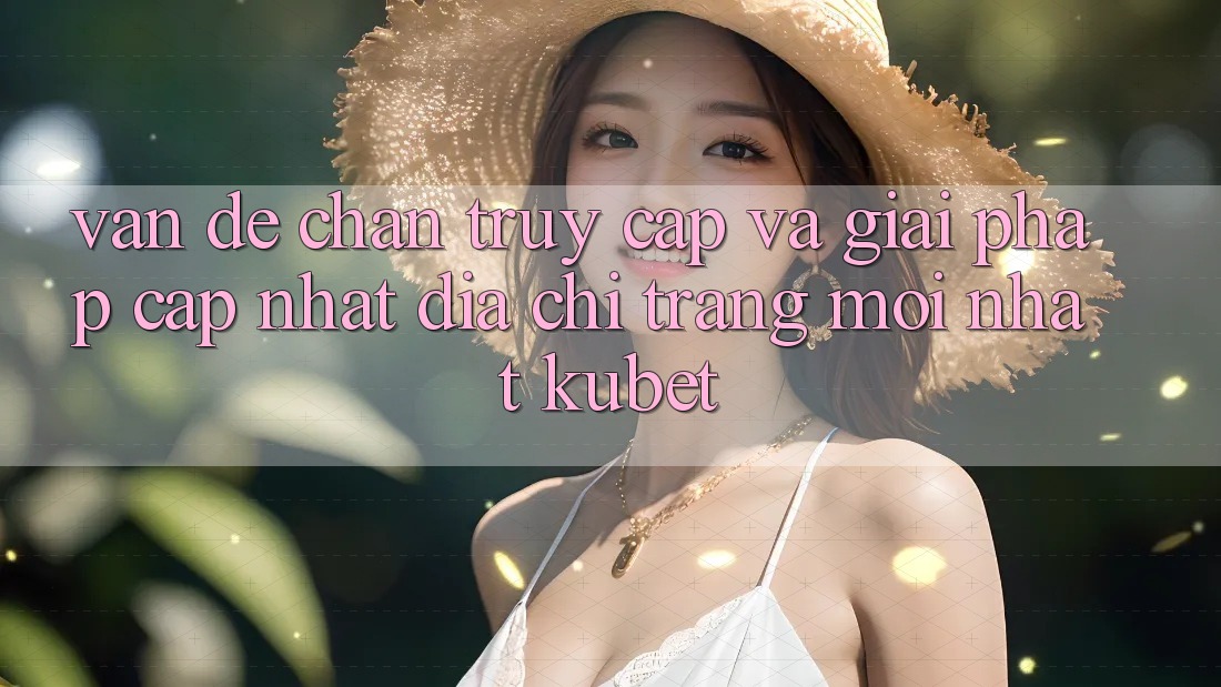 Vấn đề chặn truy cập và giải pháp cập nhật “Địa chỉ trang Mới nhất Kubet”