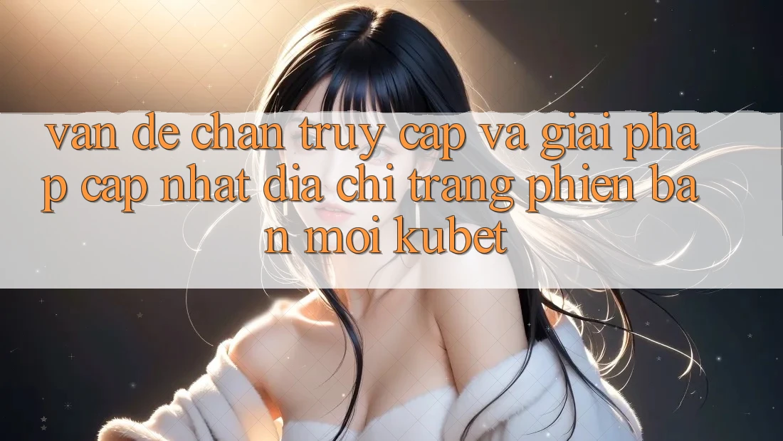 Vấn đề chặn truy cập và giải pháp cập nhật “Địa chỉ trang Phiên bản mới Kubet”