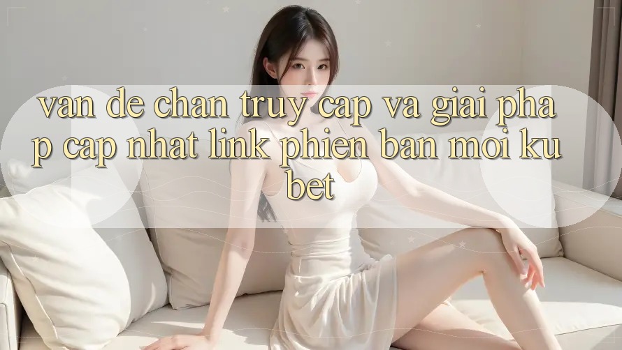 Vấn đề chặn truy cập và giải pháp cập nhật “Link Phiên bản mới Kubet”