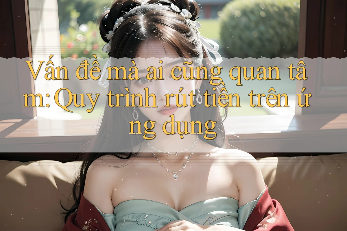 Vấn đề mà ai cũng quan tâm: Quy trình rút tiền trên ứng dụng