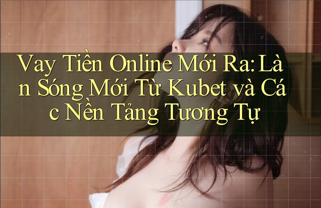 Vay Tiền Online Mới Ra: Làn Sóng Mới Từ Kubet và Các Nền Tảng Tương Tự