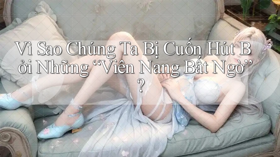 Vì Sao Chúng Ta Bị Cuốn Hút Bởi Những “Viên Nang Bất Ngờ”?