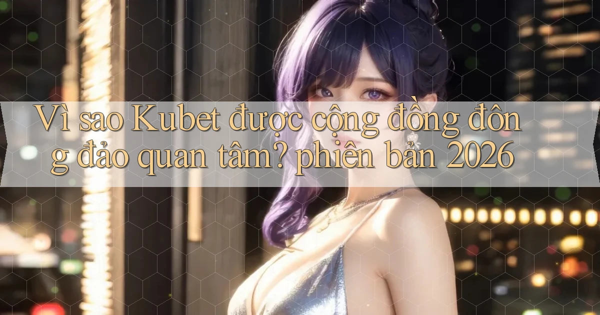 Vì sao Kubet được cộng đồng đông đảo quan tâm phiên bản 2026