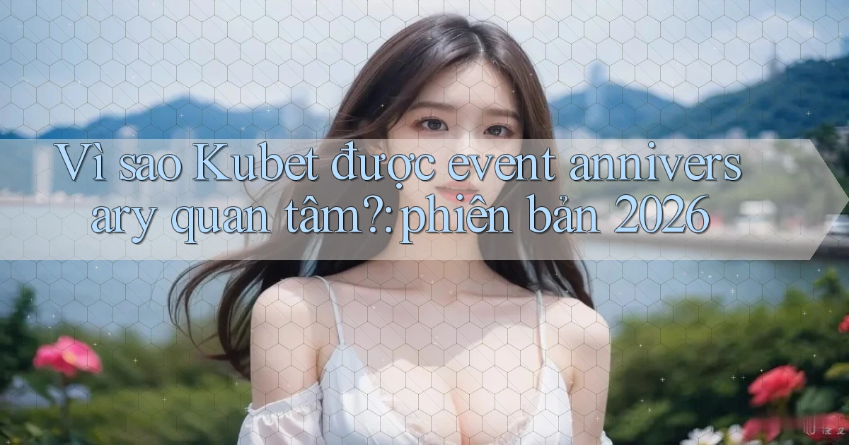 Vì sao Kubet được event anniversary quan tâm phiên bản 2026