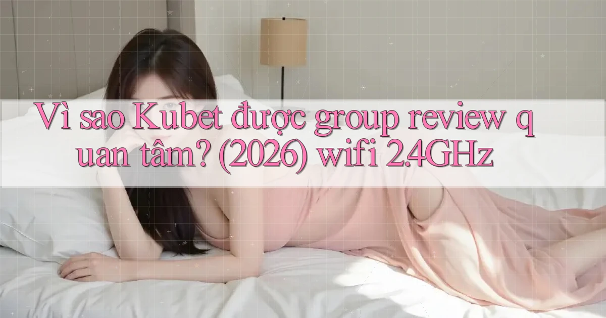 Vì sao Kubet được group review quan tâm (2026) wifi 2.4GHz