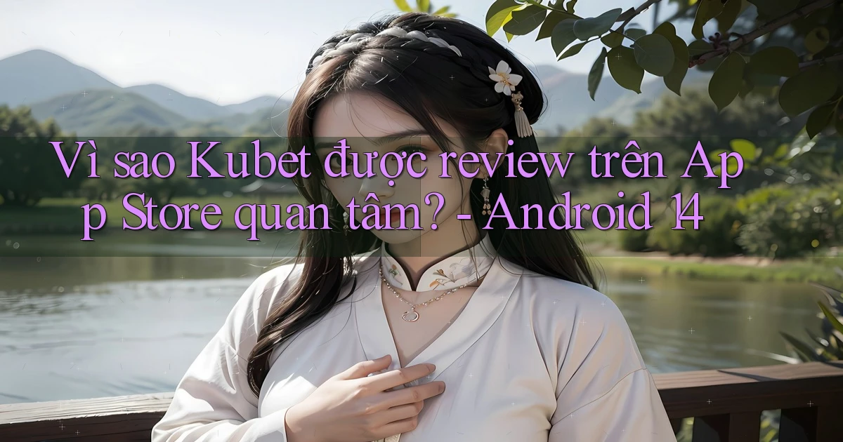 Vì sao Kubet được review trên App Store quan tâm   Android 14