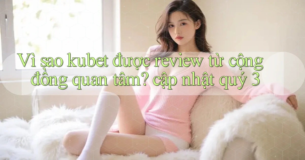 Vì sao kubet được review từ cộng đồng quan tâm cập nhật quý 3