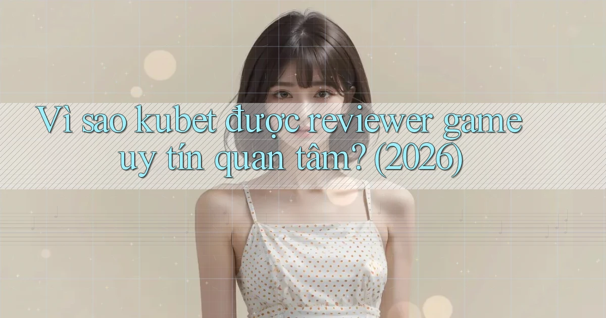 Vì sao kubet được reviewer game uy tín quan tâm (2026)