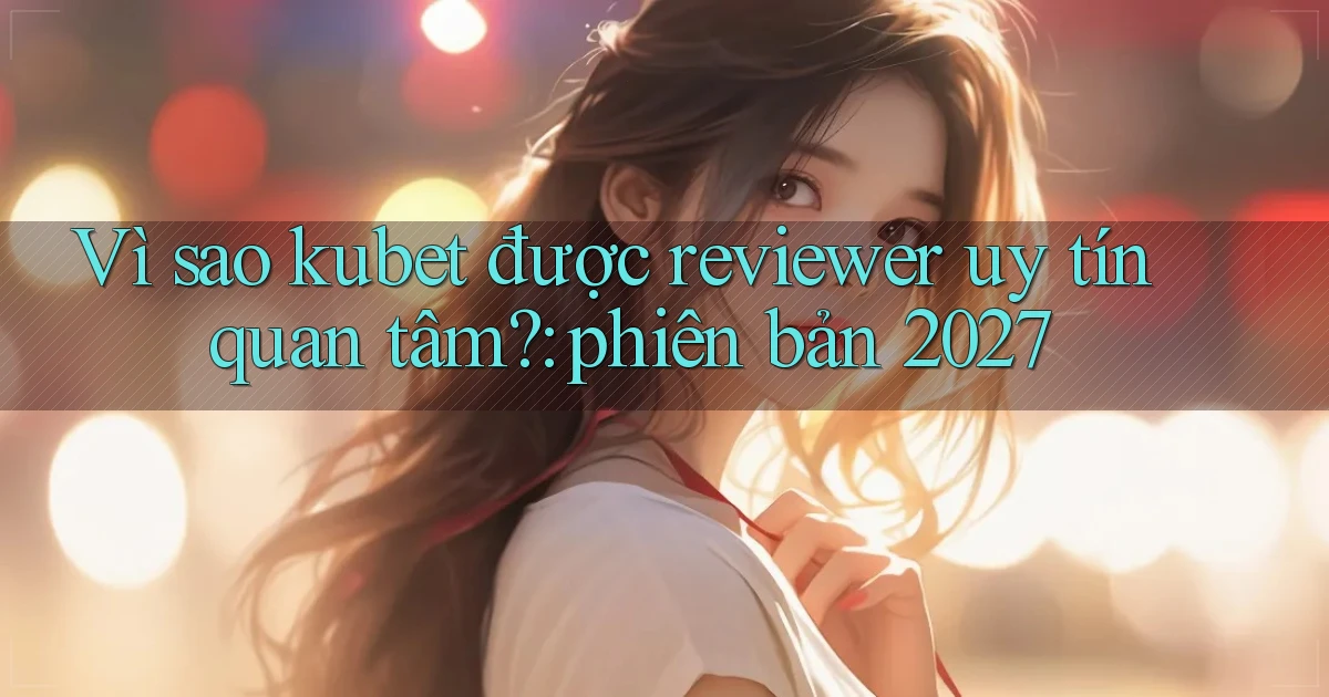 Vì sao kubet được reviewer uy tín quan tâm phiên bản 2027