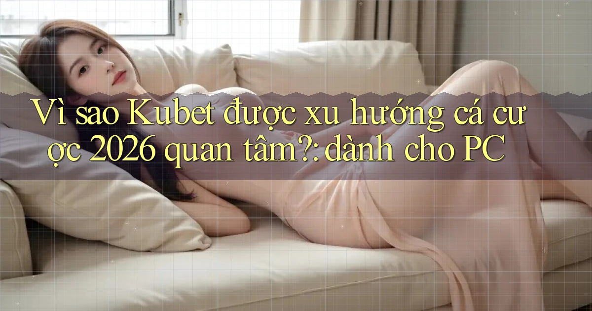 Vì sao Kubet được xu hướng cá cược 2026 quan tâm dành cho PC