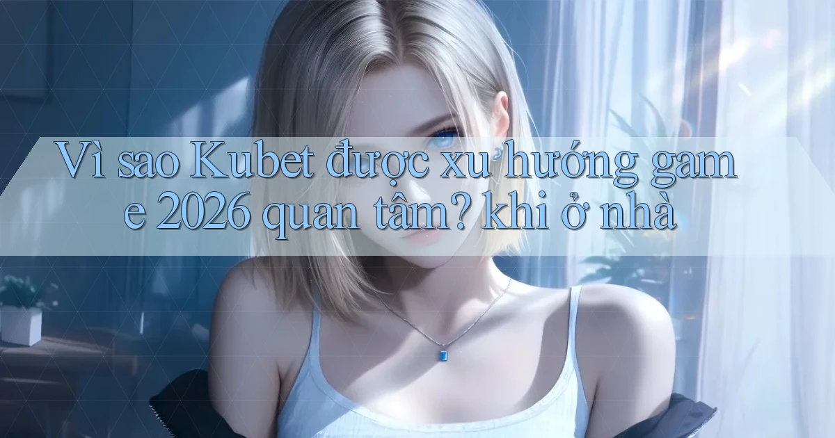 Vì sao Kubet được xu hướng game 2026 quan tâm khi ở nhà