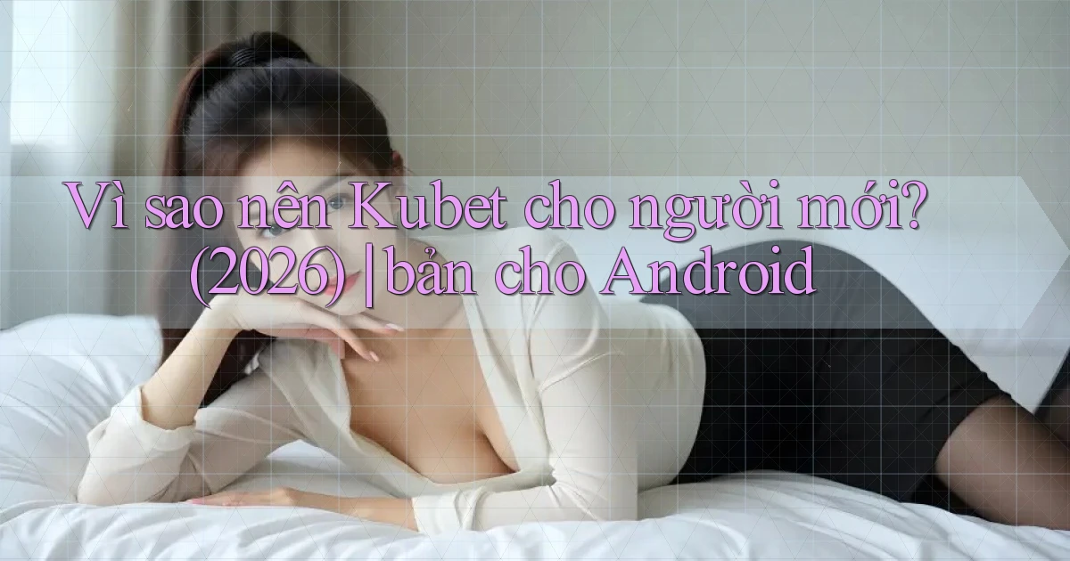 Vì sao nên Kubet cho người mới (2026) bản cho Android
