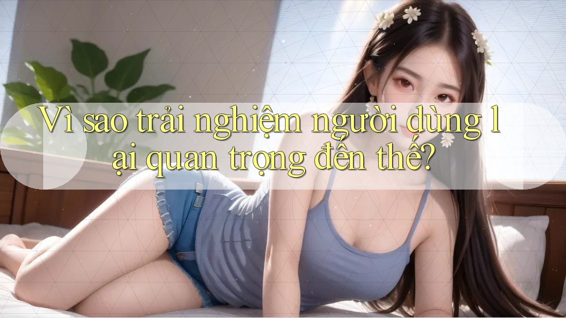 Vì sao trải nghiệm người dùng lại quan trọng đến thế?