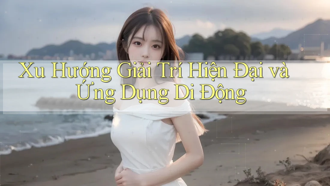 Xu Hướng Giải Trí Hiện Đại Và Ứng Dụng Di Động