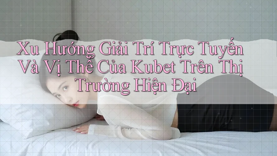 Xu Hướng Giải Trí Trực Tuyến Và Vị Thế Của Kubet Trên Thị Trường Hiện Đại