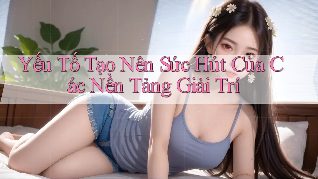 Yếu Tố Tạo Nên Sức Hút Của Các Nền Tảng Giải Trí